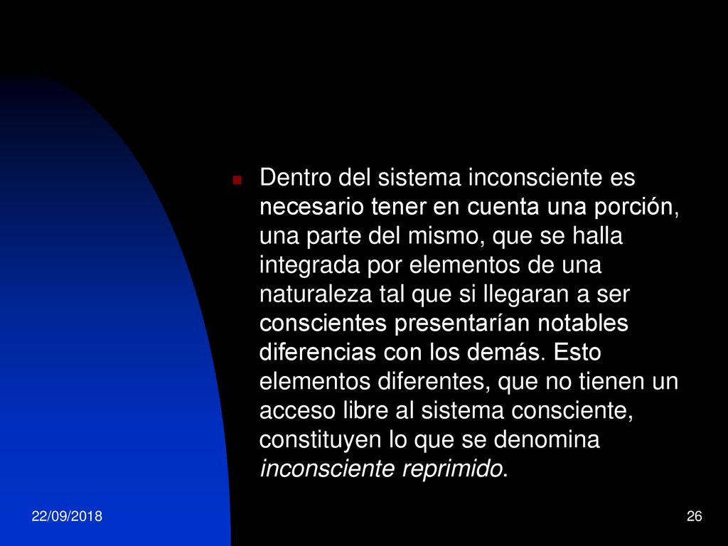 Dentro del sistema inconsciente es necesario tener en cuenta una porción, una parte del mismo, que se halla integrada por elementos de una naturaleza tal que si llegaran a ser conscientes presentarían notables diferencias con los demás. Esto elementos diferentes, que no tienen un acceso libre al sistema consciente, constituyen lo que se denomina inconsciente reprimido.