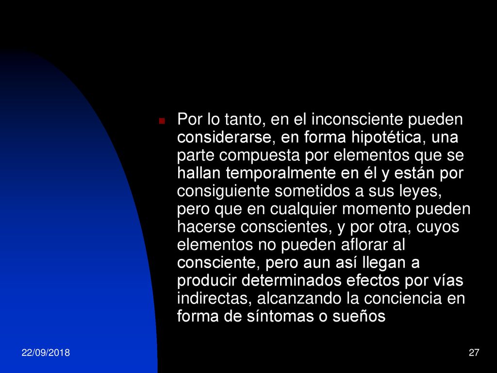 Por lo tanto, en el inconsciente pueden considerarse, en forma hipotética, una parte compuesta por elementos que se hallan temporalmente en él y están por consiguiente sometidos a sus leyes, pero que en cualquier momento pueden hacerse conscientes, y por otra, cuyos elementos no pueden aflorar al consciente, pero aun así llegan a producir determinados efectos por vías indirectas, alcanzando la conciencia en forma de síntomas o sueños