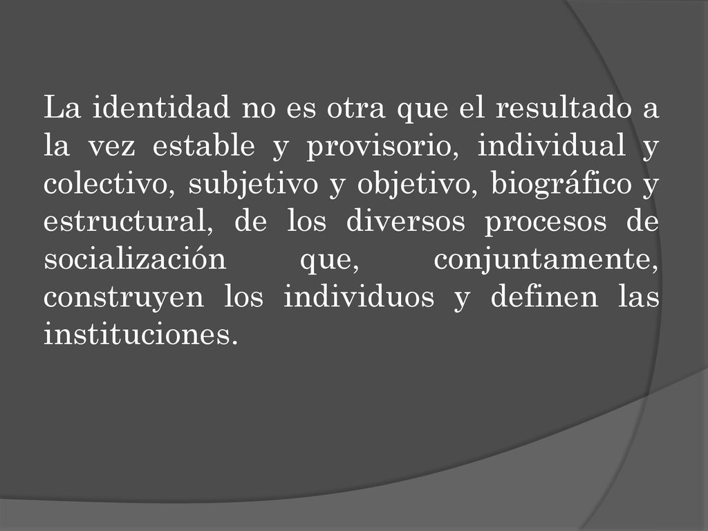La identidad no es otra que el resultado a la vez estable y provisorio, individual y colectivo, subjetivo y objetivo, biográfico y estructural, de los diversos procesos de socialización que, conjuntamente, construyen los individuos y definen las instituciones.