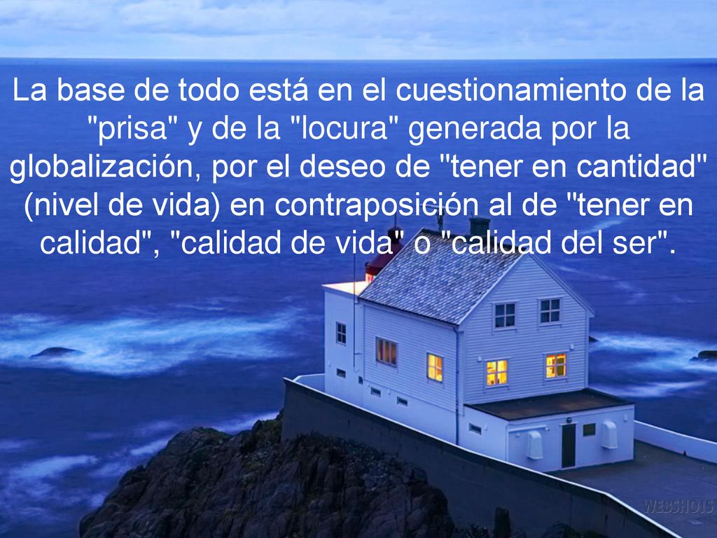 La base de todo está en el cuestionamiento de la prisa y de la locura generada por la globalización, por el deseo de tener en cantidad (nivel de vida) en contraposición al de tener en calidad , calidad de vida o calidad del ser .