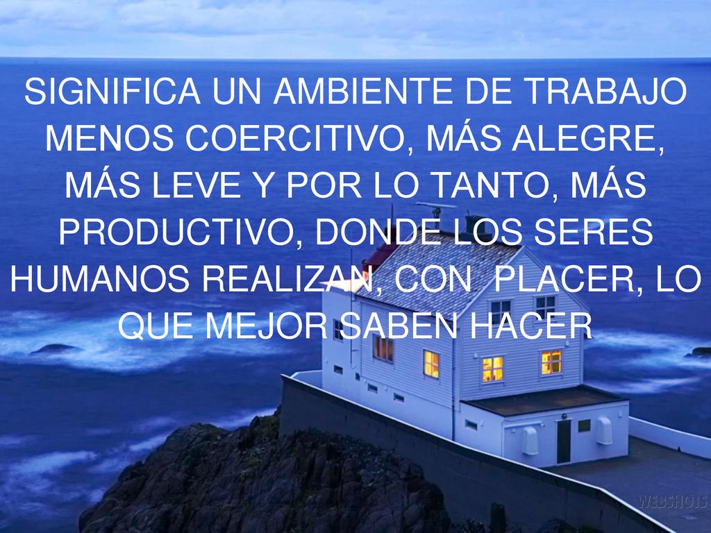SIGNIFICA UN AMBIENTE DE TRABAJO MENOS COERCITIVO, MÁS ALEGRE, MÁS LEVE Y POR LO TANTO, MÁS PRODUCTIVO, DONDE LOS SERES HUMANOS REALIZAN, CON PLACER, LO QUE MEJOR SABEN HACER