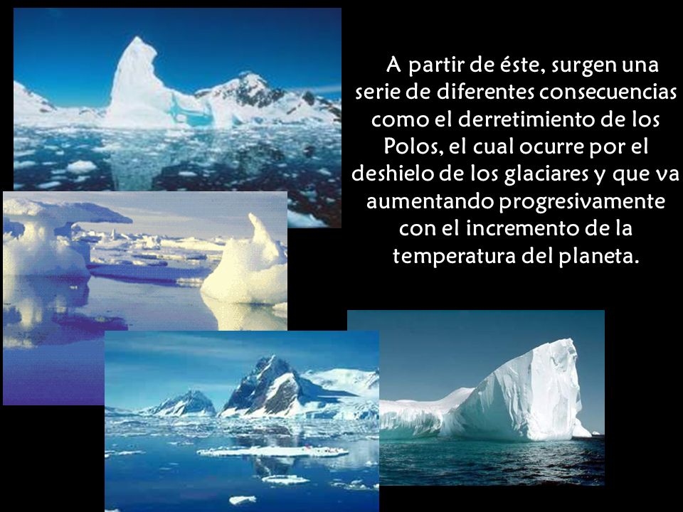A partir de éste, surgen una serie de diferentes consecuencias como el derretimiento de los Polos, el cual ocurre por el deshielo de los glaciares y que va aumentando progresivamente con el incremento de la temperatura del planeta.