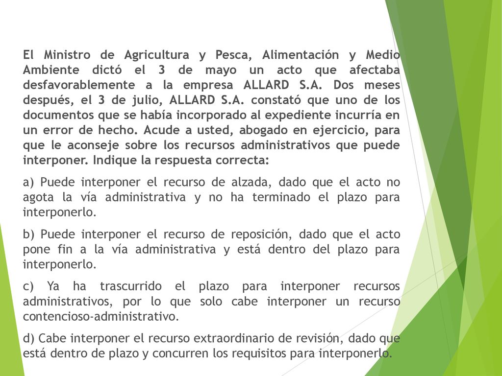 El Ministro de Agricultura y Pesca, Alimentación y Medio Ambiente dictó el 3 de mayo un acto que afectaba desfavorablemente a la empresa ALLARD S.A. Dos meses después, el 3 de julio, ALLARD S.A. constató que uno de los documentos que se había incorporado al expediente incurría en un error de hecho. Acude a usted, abogado en ejercicio, para que le aconseje sobre los recursos administrativos que puede interponer. Indique la respuesta correcta:
