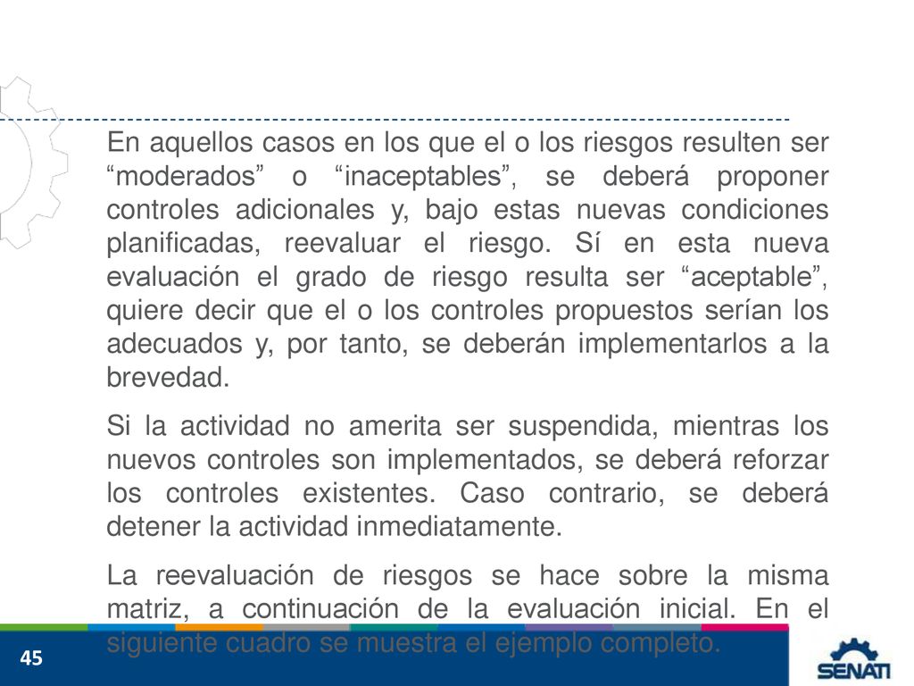 En aquellos casos en los que el o los riesgos resulten ser moderados o inaceptables , se deberá proponer controles adicionales y, bajo estas nuevas condiciones planificadas, reevaluar el riesgo. Sí en esta nueva evaluación el grado de riesgo resulta ser aceptable , quiere decir que el o los controles propuestos serían los adecuados y, por tanto, se deberán implementarlos a la brevedad.