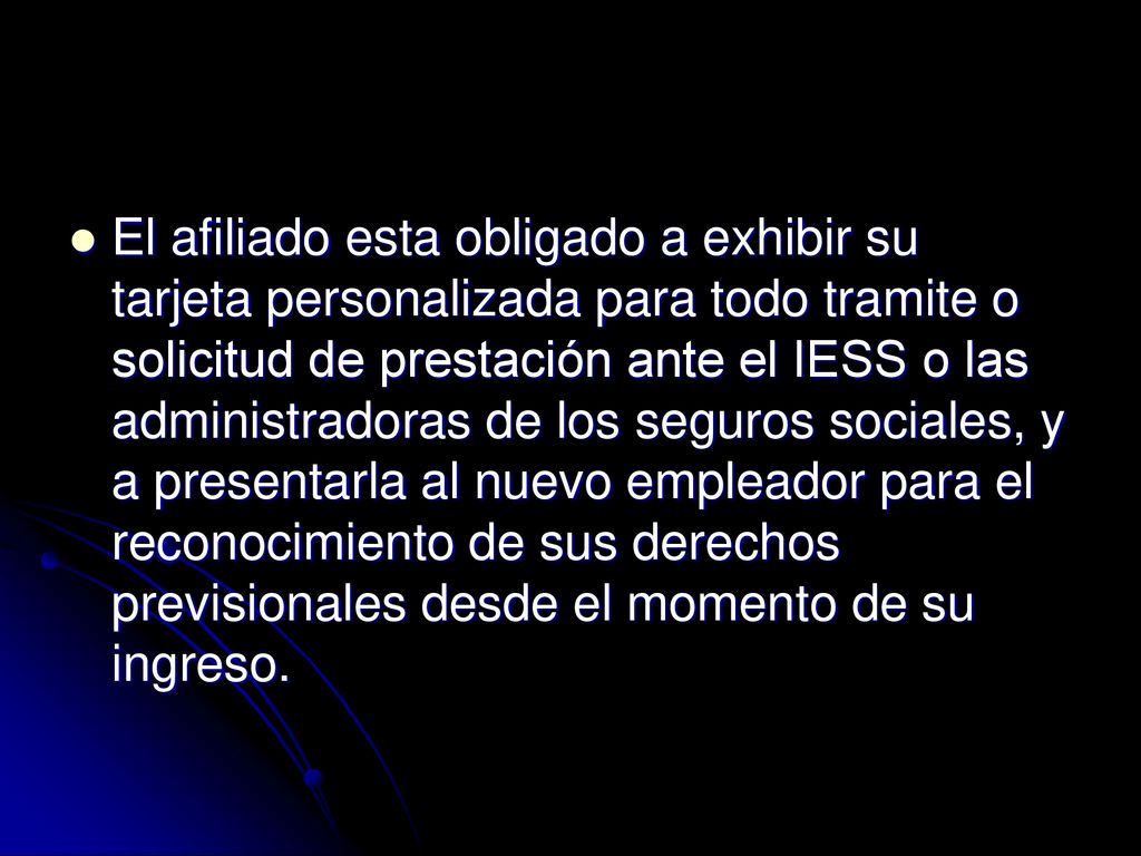 El afiliado esta obligado a exhibir su tarjeta personalizada para todo tramite o solicitud de prestación ante el IESS o las administradoras de los seguros sociales, y a presentarla al nuevo empleador para el reconocimiento de sus derechos previsionales desde el momento de su ingreso.