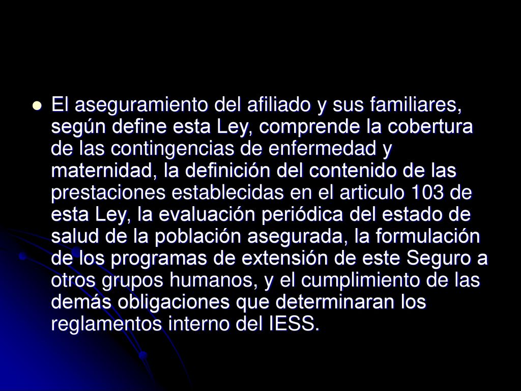 El aseguramiento del afiliado y sus familiares, según define esta Ley, comprende la cobertura de las contingencias de enfermedad y maternidad, la definición del contenido de las prestaciones establecidas en el articulo 103 de esta Ley, la evaluación periódica del estado de salud de la población asegurada, la formulación de los programas de extensión de este Seguro a otros grupos humanos, y el cumplimiento de las demás obligaciones que determinaran los reglamentos interno del IESS.