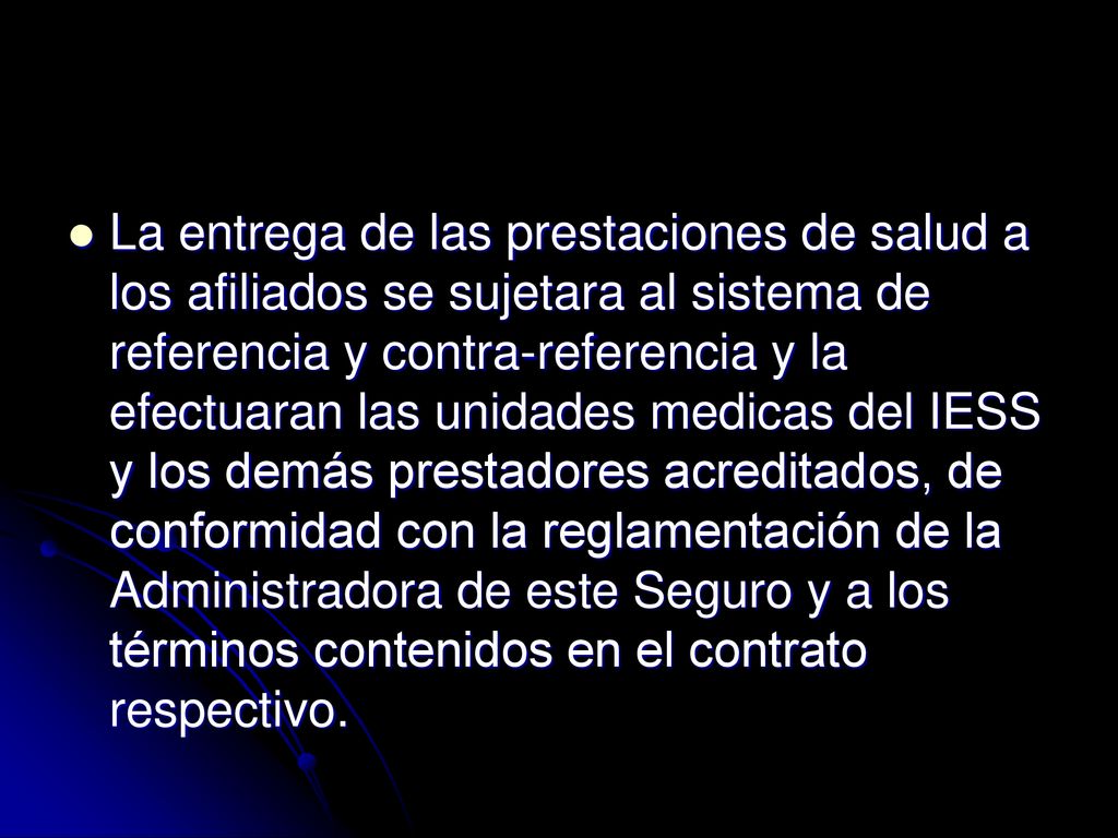 La entrega de las prestaciones de salud a los afiliados se sujetara al sistema de referencia y contra-referencia y la efectuaran las unidades medicas del IESS y los demás prestadores acreditados, de conformidad con la reglamentación de la Administradora de este Seguro y a los términos contenidos en el contrato respectivo.