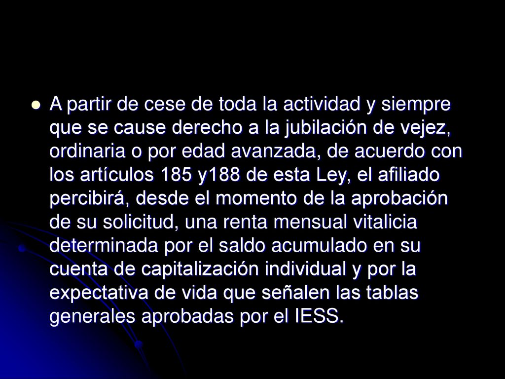 A partir de cese de toda la actividad y siempre que se cause derecho a la jubilación de vejez, ordinaria o por edad avanzada, de acuerdo con los artículos 185 y188 de esta Ley, el afiliado percibirá, desde el momento de la aprobación de su solicitud, una renta mensual vitalicia determinada por el saldo acumulado en su cuenta de capitalización individual y por la expectativa de vida que señalen las tablas generales aprobadas por el IESS.