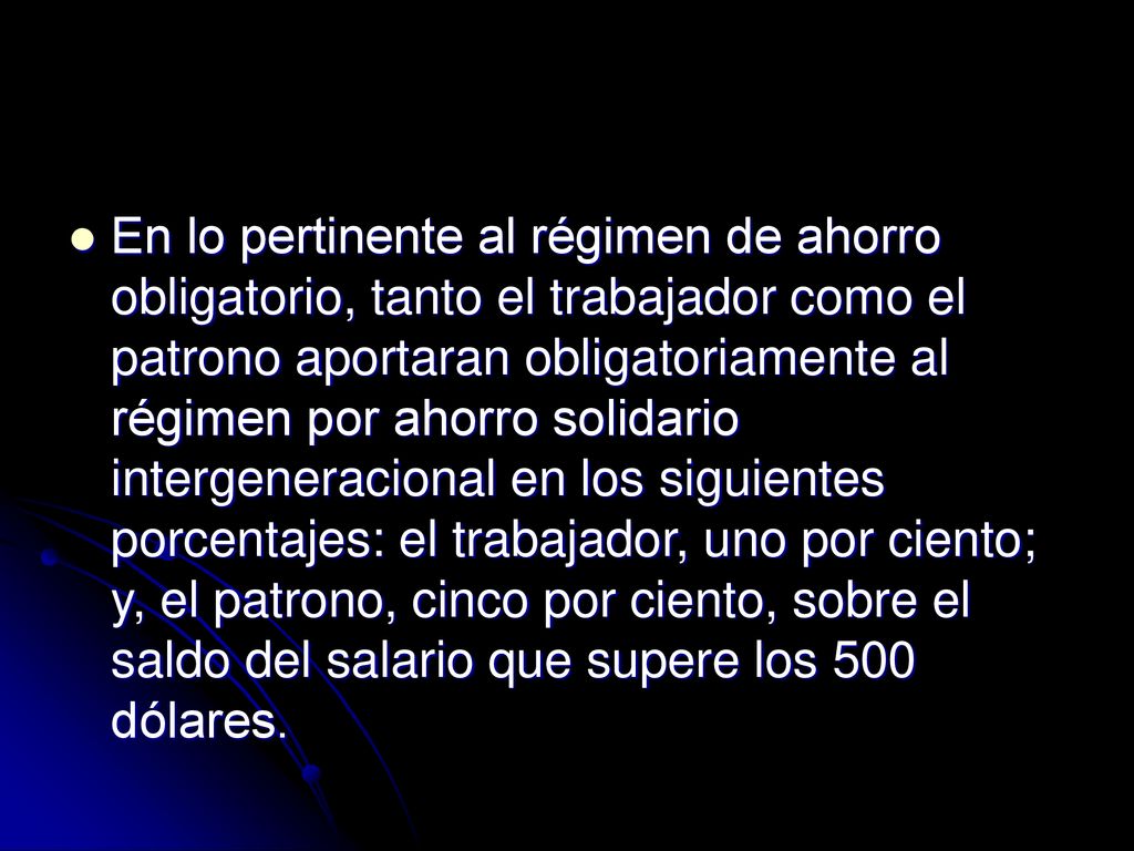 En lo pertinente al régimen de ahorro obligatorio, tanto el trabajador como el patrono aportaran obligatoriamente al régimen por ahorro solidario intergeneracional en los siguientes porcentajes: el trabajador, uno por ciento; y, el patrono, cinco por ciento, sobre el saldo del salario que supere los 500 dólares.