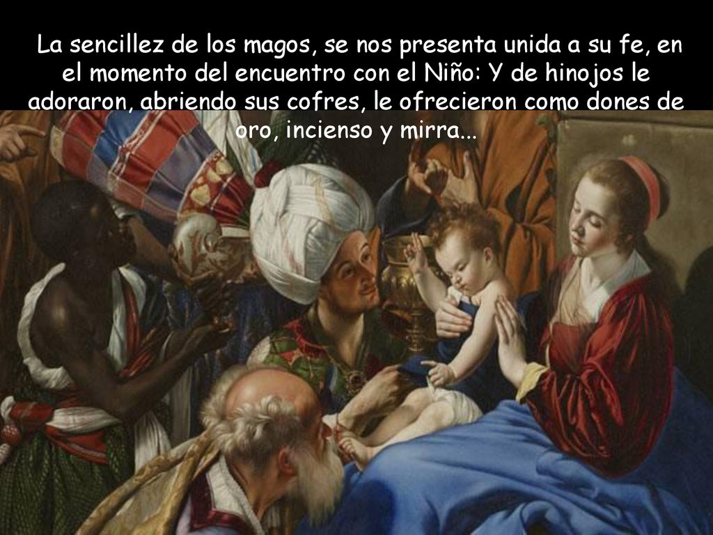 La sencillez de los magos, se nos presenta unida a su fe, en el momento del encuentro con el Niño: Y de hinojos le adoraron, abriendo sus cofres, le ofrecieron como dones de oro, incienso y mirra...