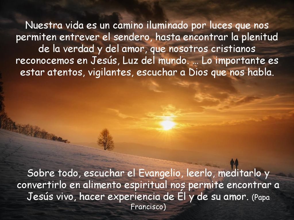 Nuestra vida es un camino iluminado por luces que nos permiten entrever el sendero, hasta encontrar la plenitud de la verdad y del amor, que nosotros cristianos reconocemos en Jesús, Luz del mundo. … Lo importante es estar atentos, vigilantes, escuchar a Dios que nos habla.