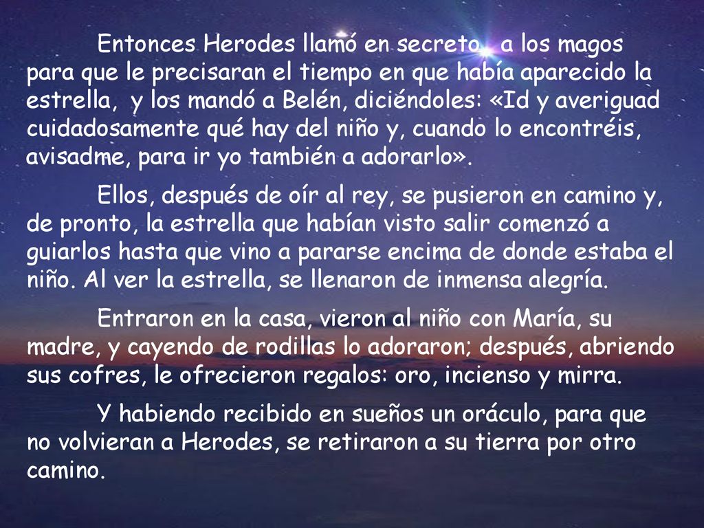 Entonces Herodes llamó en secreto a los magos para que le precisaran el tiempo en que había aparecido la estrella, y los mandó a Belén, diciéndoles: «Id y averiguad cuidadosamente qué hay del niño y, cuando lo encontréis, avisadme, para ir yo también a adorarlo».