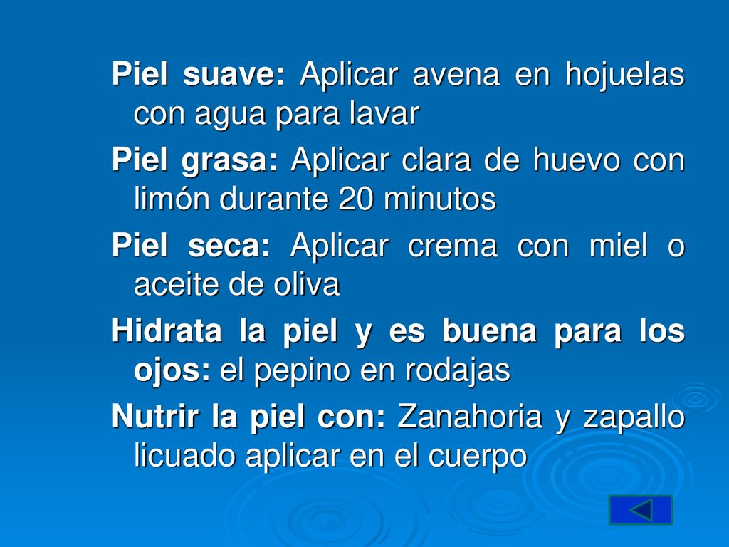 Piel suave: Aplicar avena en hojuelas con agua para lavar Piel grasa: Aplicar clara de huevo con limón durante 20 minutos Piel seca: Aplicar crema con miel o aceite de oliva Hidrata la piel y es buena para los ojos: el pepino en rodajas Nutrir la piel con: Zanahoria y zapallo licuado aplicar en el cuerpo