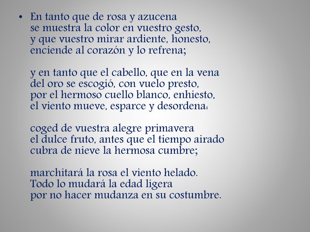 En tanto que de rosa y azucena se muestra la color en vuestro gesto, y que vuestro mirar ardiente, honesto, enciende al corazón y lo refrena; y en tanto que el cabello, que en la vena del oro se escogió, con vuelo presto, por el hermoso cuello blanco, enhiesto, el viento mueve, esparce y desordena: coged de vuestra alegre primavera el dulce fruto, antes que el tiempo airado cubra de nieve la hermosa cumbre; marchitará la rosa el viento helado.