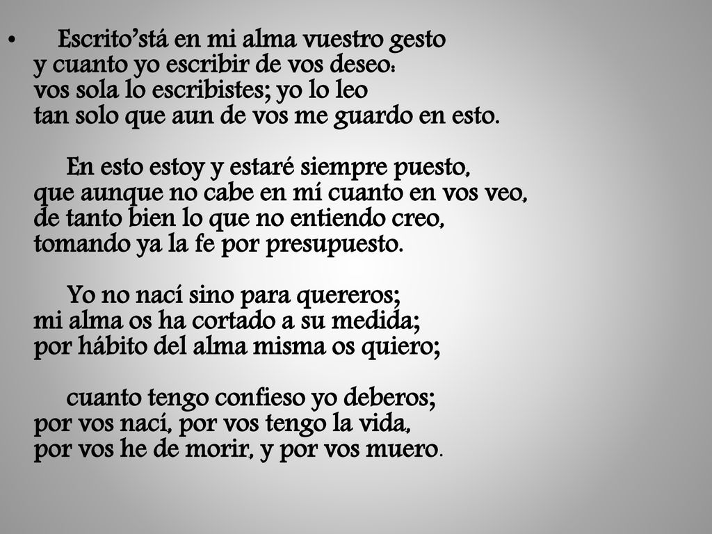 Escrito’stá en mi alma vuestro gesto y cuanto yo escribir de vos deseo: vos sola lo escribistes; yo lo leo tan solo que aun de vos me guardo en esto.