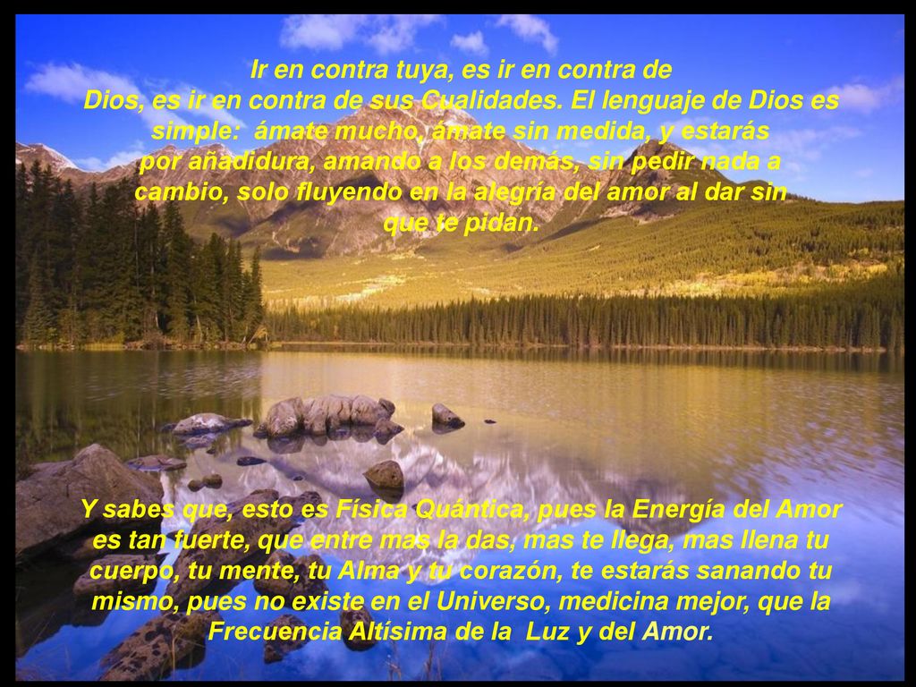Ir en contra tuya, es ir en contra de Dios, es ir en contra de sus Cualidades. El lenguaje de Dios es simple: ámate mucho, ámate sin medida, y estarás por añadidura, amando a los demás, sin pedir nada a cambio, solo fluyendo en la alegría del amor al dar sin que te pidan.