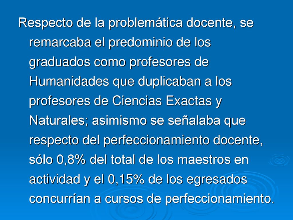 Respecto de la problemática docente, se remarcaba el predominio de los graduados como profesores de Humanidades que duplicaban a los profesores de Ciencias Exactas y Naturales; asimismo se señalaba que respecto del perfeccionamiento docente, sólo 0,8% del total de los maestros en actividad y el 0,15% de los egresados concurrían a cursos de perfeccionamiento.