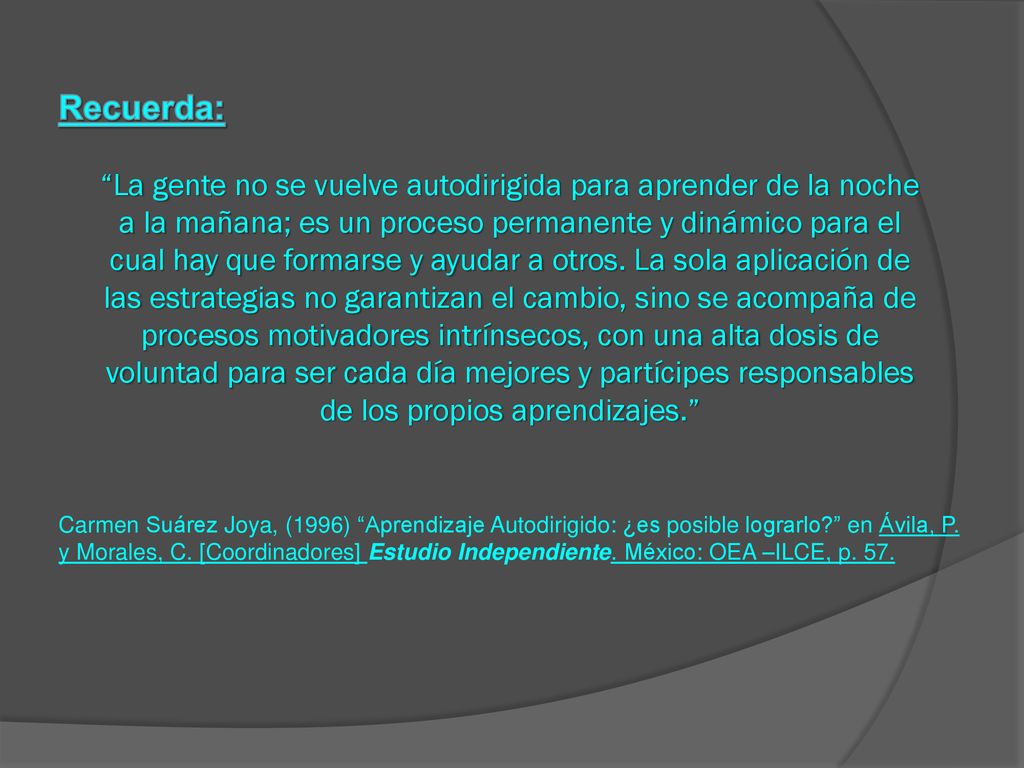 Recuerda: La gente no se vuelve autodirigida para aprender de la noche a la mañana; es un proceso permanente y dinámico para el cual hay que formarse y ayudar a otros. La sola aplicación de las estrategias no garantizan el cambio, sino se acompaña de procesos motivadores intrínsecos, con una alta dosis de voluntad para ser cada día mejores y partícipes responsables de los propios aprendizajes.