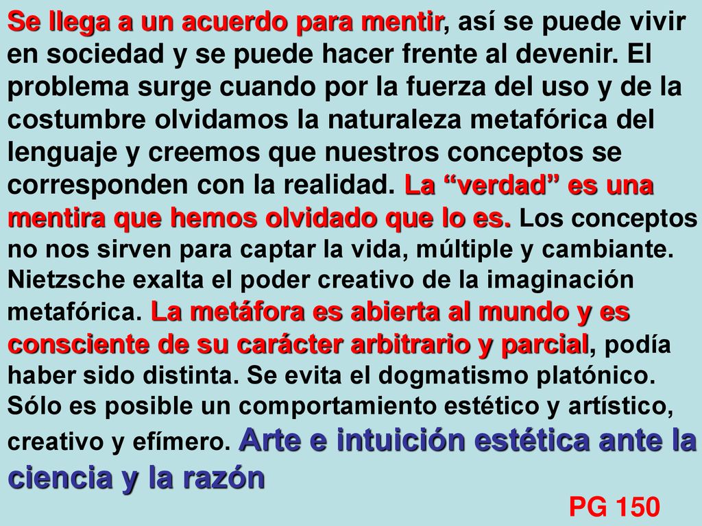 Se llega a un acuerdo para mentir, así se puede vivir en sociedad y se puede hacer frente al devenir. El problema surge cuando por la fuerza del uso y de la costumbre olvidamos la naturaleza metafórica del lenguaje y creemos que nuestros conceptos se corresponden con la realidad. La verdad es una mentira que hemos olvidado que lo es. Los conceptos no nos sirven para captar la vida, múltiple y cambiante. Nietzsche exalta el poder creativo de la imaginación metafórica. La metáfora es abierta al mundo y es consciente de su carácter arbitrario y parcial, podía haber sido distinta. Se evita el dogmatismo platónico. Sólo es posible un comportamiento estético y artístico, creativo y efímero. Arte e intuición estética ante la ciencia y la razón