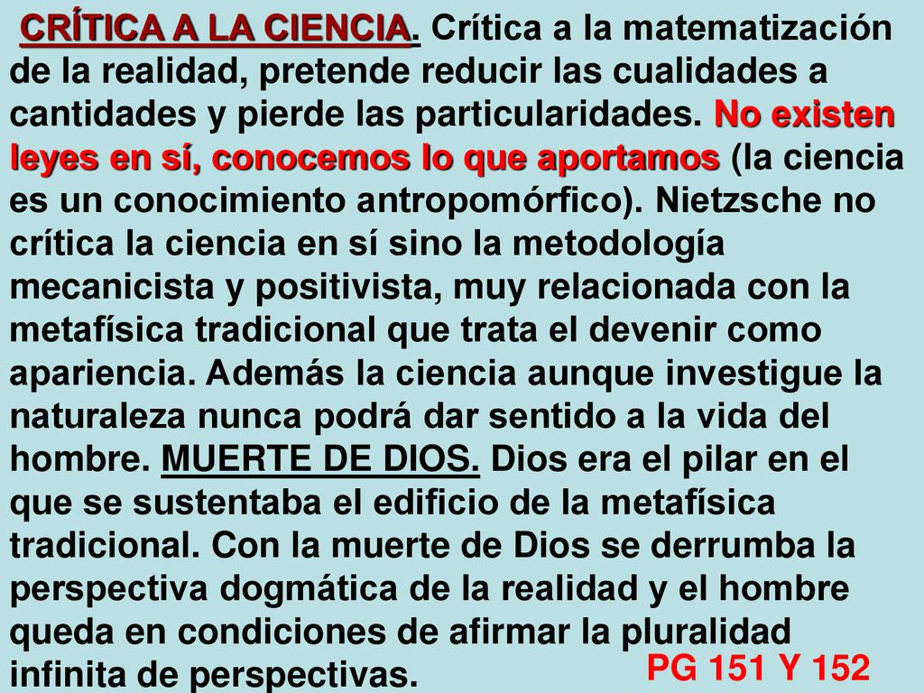CRÍTICA A LA CIENCIA. Crítica a la matematización de la realidad, pretende reducir las cualidades a cantidades y pierde las particularidades. No existen leyes en sí, conocemos lo que aportamos (la ciencia es un conocimiento antropomórfico). Nietzsche no crítica la ciencia en sí sino la metodología mecanicista y positivista, muy relacionada con la metafísica tradicional que trata el devenir como apariencia. Además la ciencia aunque investigue la naturaleza nunca podrá dar sentido a la vida del hombre. MUERTE DE DIOS. Dios era el pilar en el que se sustentaba el edificio de la metafísica tradicional. Con la muerte de Dios se derrumba la perspectiva dogmática de la realidad y el hombre queda en condiciones de afirmar la pluralidad infinita de perspectivas.