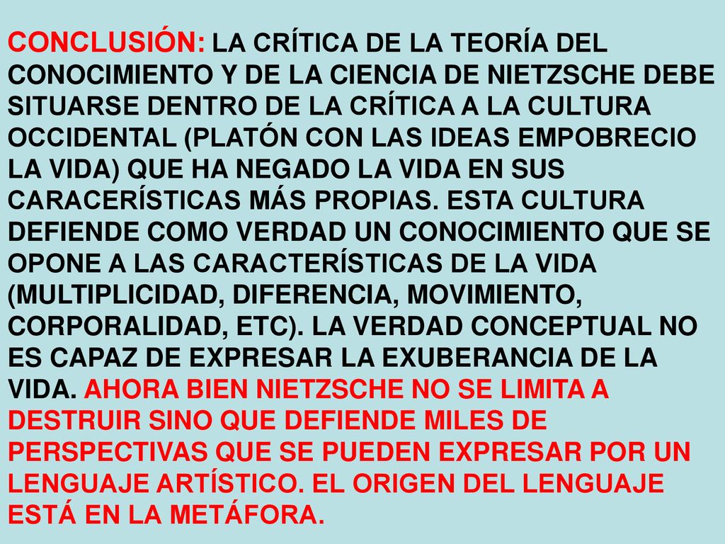 CONCLUSIÓN: LA CRÍTICA DE LA TEORÍA DEL CONOCIMIENTO Y DE LA CIENCIA DE NIETZSCHE DEBE SITUARSE DENTRO DE LA CRÍTICA A LA CULTURA OCCIDENTAL (PLATÓN CON LAS IDEAS EMPOBRECIO LA VIDA) QUE HA NEGADO LA VIDA EN SUS CARACERÍSTICAS MÁS PROPIAS.