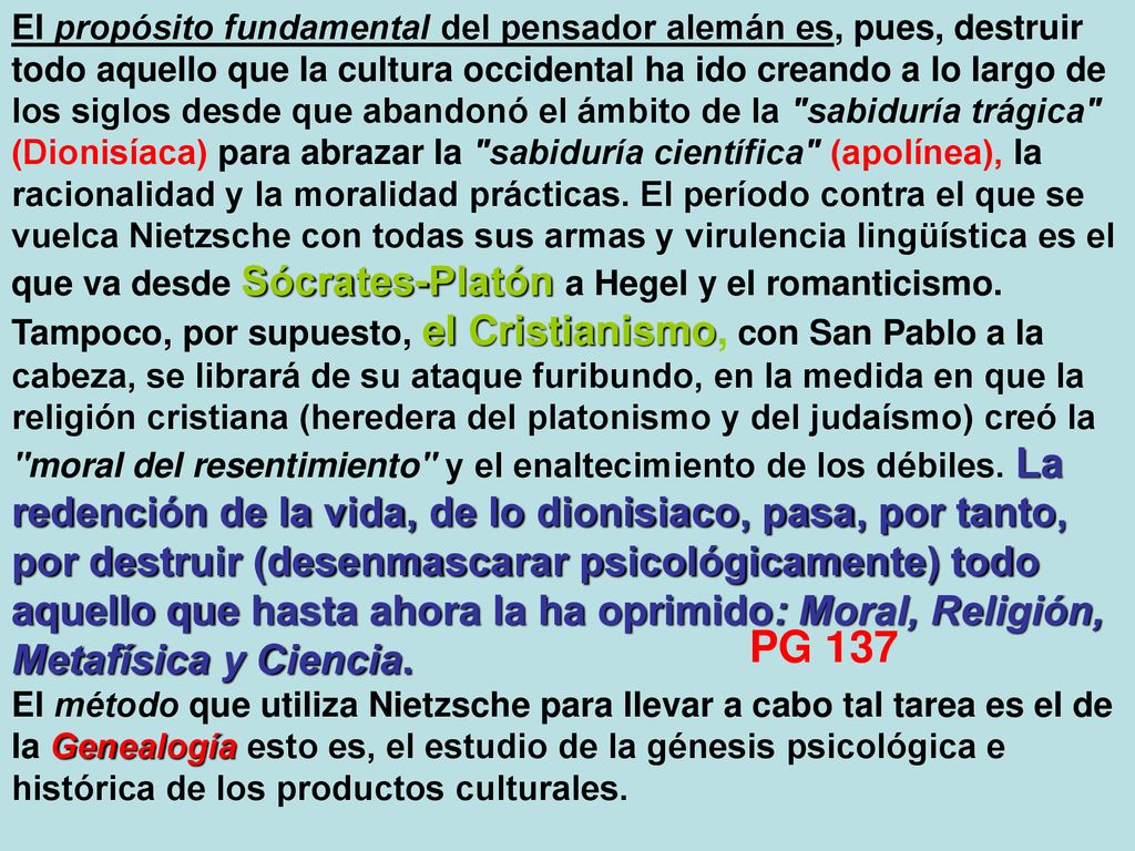 El propósito fundamental del pensador alemán es, pues, destruir todo aquello que la cultura occidental ha ido creando a lo largo de los siglos desde que abandonó el ámbito de la sabiduría trágica (Dionisíaca) para abrazar la sabiduría científica (apolínea), la racionalidad y la moralidad prácticas. El período contra el que se vuelca Nietzsche con todas sus armas y virulencia lingüística es el que va desde Sócrates‑Platón a Hegel y el romanticismo. Tampoco, por supuesto, el Cristianismo, con San Pablo a la cabeza, se librará de su ataque furibundo, en la medida en que la religión cristiana (heredera del platonismo y del judaísmo) creó la moral del resentimiento y el enaltecimiento de los débiles. La redención de la vida, de lo dionisiaco, pasa, por tanto, por destruir (desenmascarar psicológicamente) todo aquello que hasta ahora la ha oprimido: Moral, Religión, Metafísica y Ciencia.