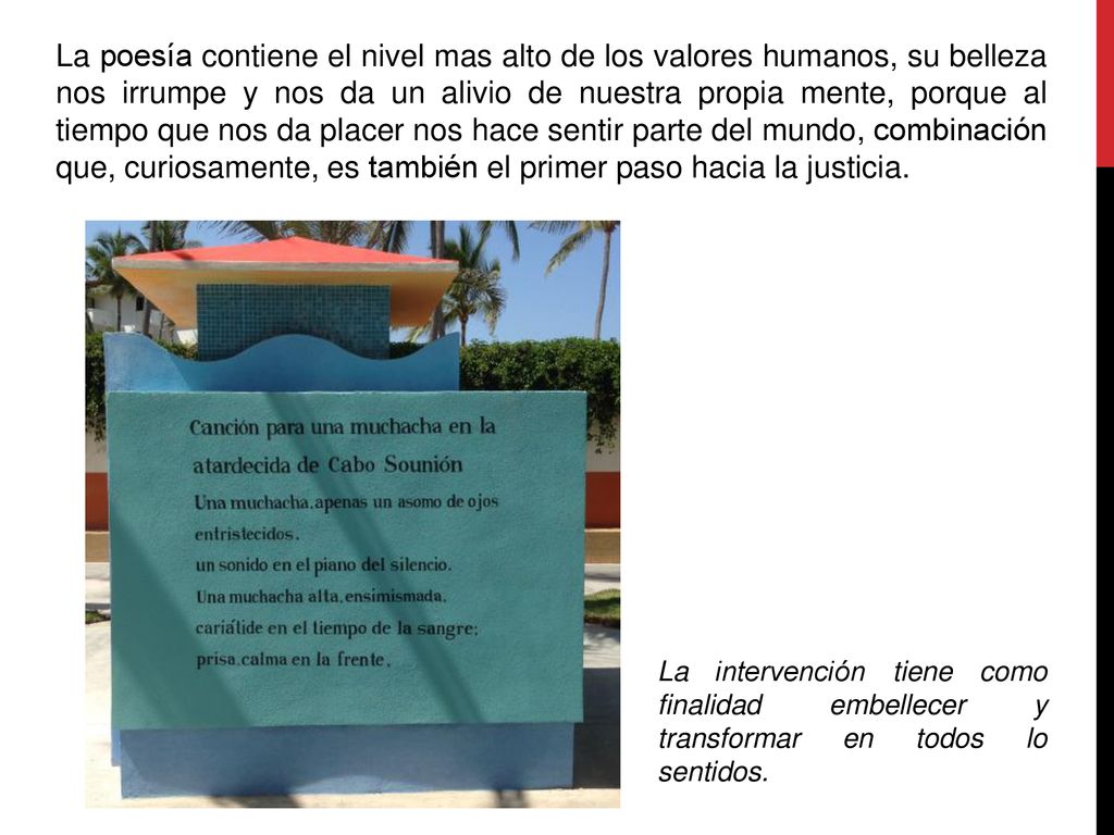 La poesía contiene el nivel mas alto de los valores humanos, su belleza nos irrumpe y nos da un alivio de nuestra propia mente, porque al tiempo que nos da placer nos hace sentir parte del mundo, combinación que, curiosamente, es también el primer paso hacia la justicia.