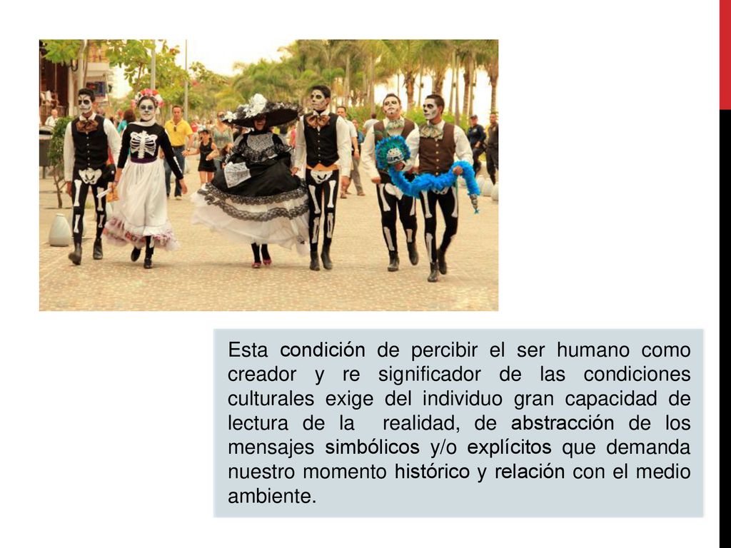 Esta condición de percibir el ser humano como creador y re significador de las condiciones culturales exige del individuo gran capacidad de lectura de la realidad, de abstracción de los mensajes simbólicos y/o explícitos que demanda nuestro momento histórico y relación con el medio ambiente.