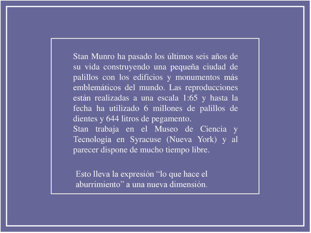 Stan Munro ha pasado los últimos seis años de su vida construyendo una pequeña ciudad de palillos con los edificios y monumentos más emblemáticos del mundo. Las reproducciones están realizadas a una escala 1:65 y hasta la fecha ha utilizado 6 millones de palillos de dientes y 644 litros de pegamento.