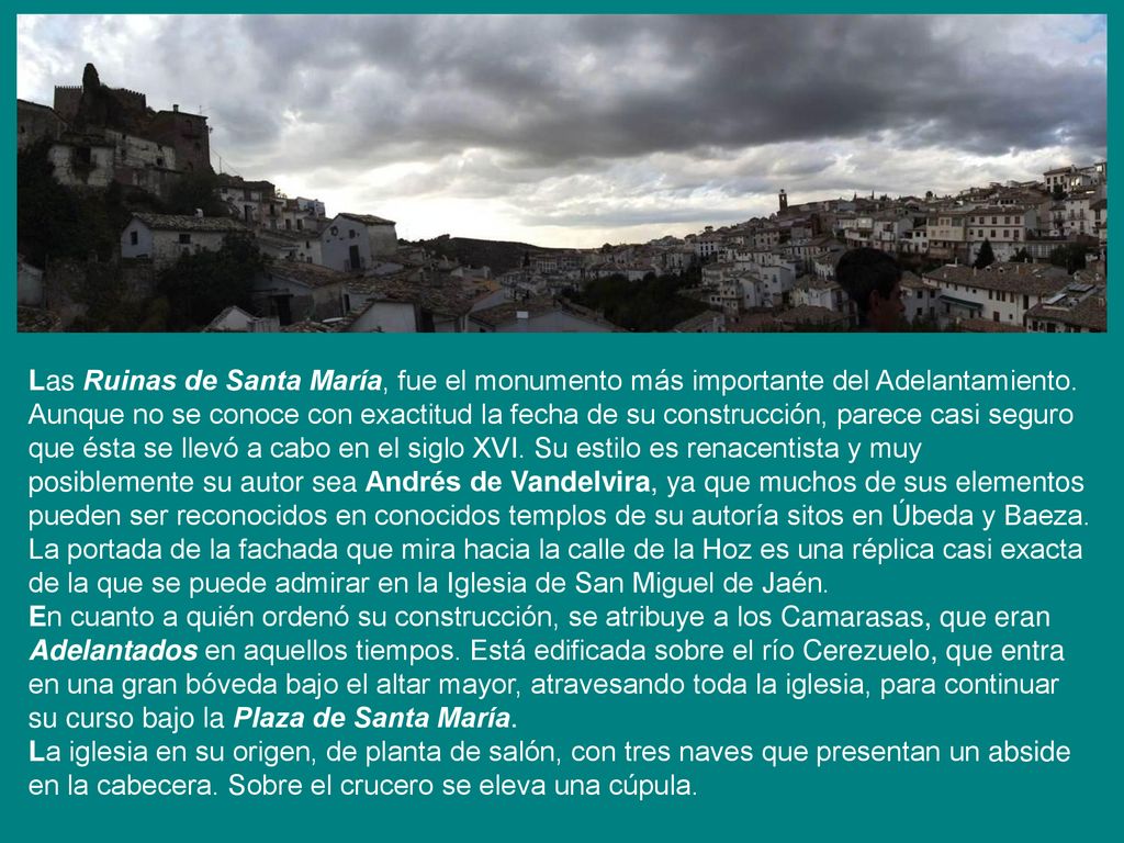Las Ruinas de Santa María, fue el monumento más importante del Adelantamiento. Aunque no se conoce con exactitud la fecha de su construcción, parece casi seguro que ésta se llevó a cabo en el siglo XVI. Su estilo es renacentista y muy posiblemente su autor sea Andrés de Vandelvira, ya que muchos de sus elementos pueden ser reconocidos en conocidos templos de su autoría sitos en Úbeda y Baeza. La portada de la fachada que mira hacia la calle de la Hoz es una réplica casi exacta de la que se puede admirar en la Iglesia de San Miguel de Jaén. En cuanto a quién ordenó su construcción, se atribuye a los Camarasas, que eran Adelantados en aquellos tiempos. Está edificada sobre el río Cerezuelo, que entra en una gran bóveda bajo el altar mayor, atravesando toda la iglesia, para continuar su curso bajo la Plaza de Santa María.