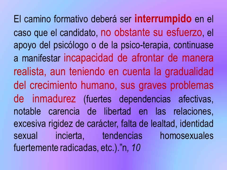 El camino formativo deberá ser interrumpido en el caso que el candidato, no obstante su esfuerzo, el apoyo del psicólogo o de la psico-terapia, continuase a manifestar incapacidad de afrontar de manera realista, aun teniendo en cuenta la gradualidad del crecimiento humano, sus graves problemas de inmadurez (fuertes dependencias afectivas, notable carencia de libertad en las relaciones, excesiva rigidez de carácter, falta de lealtad, identidad sexual incierta, tendencias homosexuales fuertemente radicadas, etc.). n, 10
