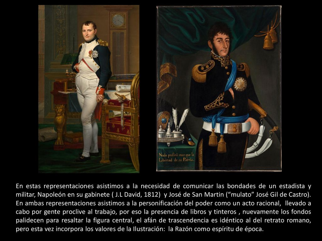 En estas representaciones asistimos a la necesidad de comunicar las bondades de un estadista y militar, Napoleón en su gabinete ( J.L David, 1812) y José de San Martin ( mulato José Gil de Castro).