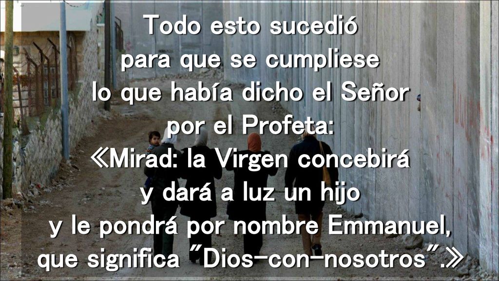 Todo esto sucedió para que se cumpliese lo que había dicho el Señor por el Profeta: «Mirad: la Virgen concebirá y dará a luz un hijo y le pondrá por nombre Emmanuel, que significa Dios-con-nosotros .»