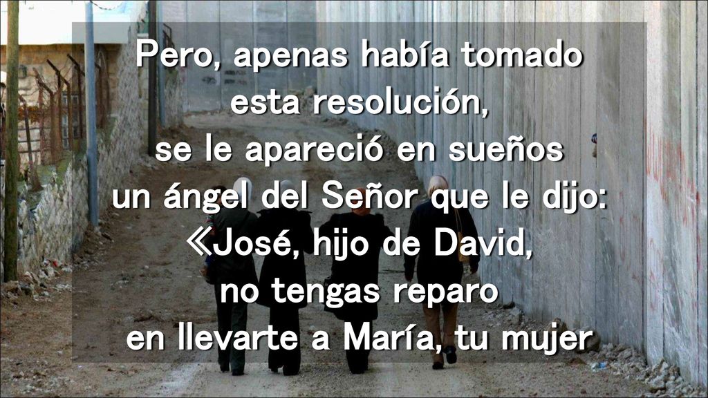 Pero, apenas había tomado esta resolución, se le apareció en sueños un ángel del Señor que le dijo: «José, hijo de David, no tengas reparo en llevarte a María, tu mujer