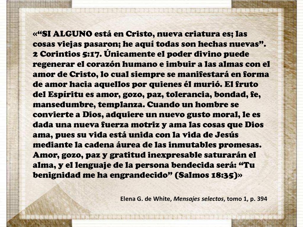 « SI ALGUNO está en Cristo, nueva criatura es; las cosas viejas pasaron; he aquí todas son hechas nuevas . 2 Corintios 5:17. Únicamente el poder divino puede regenerar el corazón humano e imbuir a las almas con el amor de Cristo, lo cual siempre se manifestará en forma de amor hacia aquellos por quienes él murió. El fruto del Espíritu es amor, gozo, paz, tolerancia, bondad, fe, mansedumbre, templanza. Cuando un hombre se convierte a Dios, adquiere un nuevo gusto moral, le es dada una nueva fuerza motriz y ama las cosas que Dios ama, pues su vida está unida con la vida de Jesús mediante la cadena áurea de las inmutables promesas. Amor, gozo, paz y gratitud inexpresable saturarán el alma, y el lenguaje de la persona bendecida será: Tu benignidad me ha engrandecido (Salmos 18:35)»