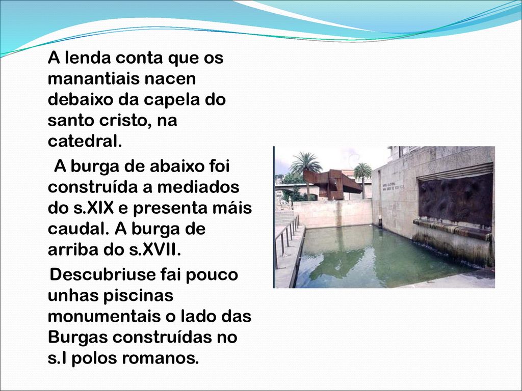 A lenda conta que os manantiais nacen debaixo da capela do santo cristo, na catedral. A burga de abaixo foi construída a mediados do s.XIX e presenta máis caudal. A burga de arriba do s.XVII. Descubriuse fai pouco unhas piscinas monumentais o lado das Burgas construídas no s.I polos romanos.