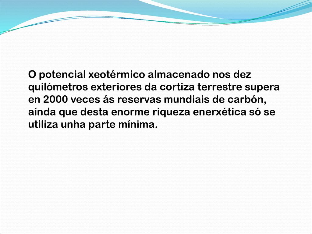 O potencial xeotérmico almacenado nos dez quilómetros exteriores da cortiza terrestre supera en 2000 veces ás reservas mundiais de carbón, aínda que desta enorme riqueza enerxética só se utiliza unha parte mínima.