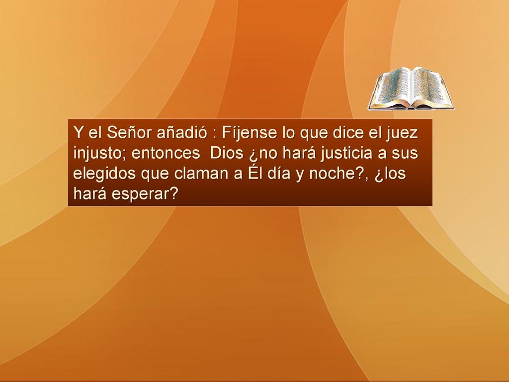 Y el Señor añadió : Fíjense lo que dice el juez injusto; entonces Dios ¿no hará justicia a sus elegidos que claman a Él día y noche , ¿los hará esperar