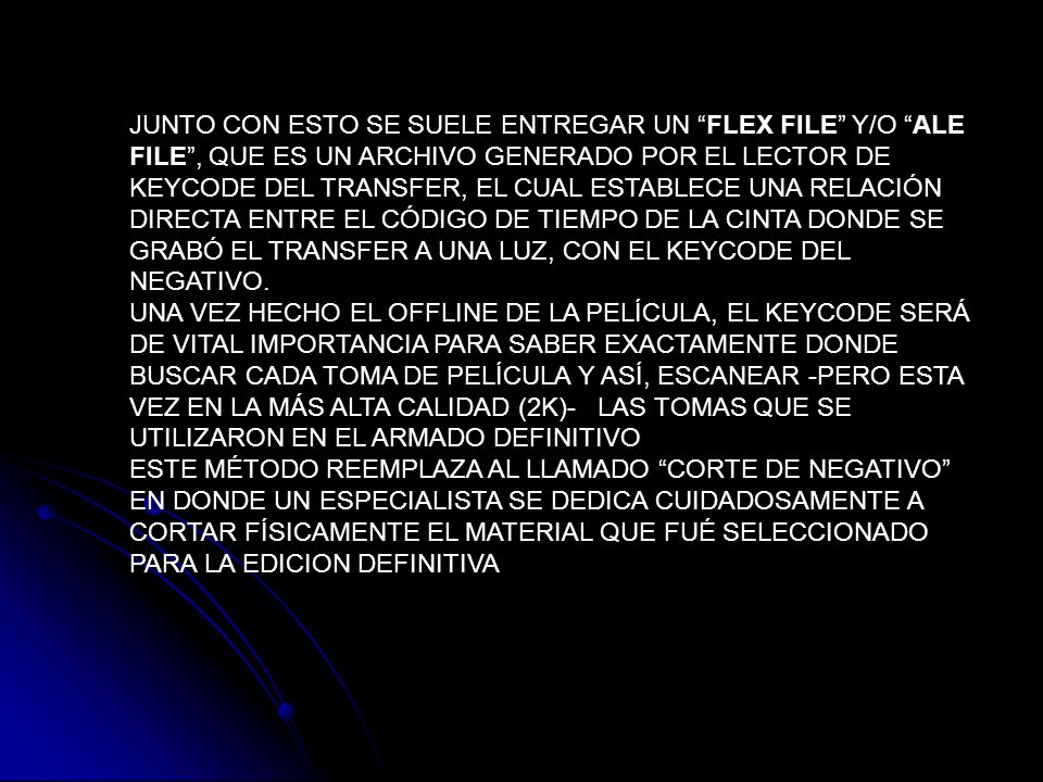 JUNTO CON ESTO SE SUELE ENTREGAR UN FLEX FILE Y/O ALE FILE , QUE ES UN ARCHIVO GENERADO POR EL LECTOR DE KEYCODE DEL TRANSFER, EL CUAL ESTABLECE UNA RELACIÓN DIRECTA ENTRE EL CÓDIGO DE TIEMPO DE LA CINTA DONDE SE GRABÓ EL TRANSFER A UNA LUZ, CON EL KEYCODE DEL NEGATIVO.