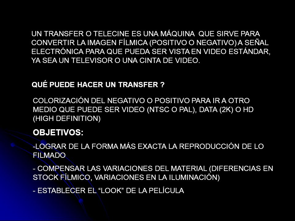 UN TRANSFER O TELECINE ES UNA MÁQUINA QUE SIRVE PARA CONVERTIR LA IMAGEN FÍLMICA (POSITIVO O NEGATIVO) A SEÑAL ELECTRÓNICA PARA QUE PUEDA SER VISTA EN VIDEO ESTÁNDAR, YA SEA UN TELEVISOR O UNA CINTA DE VIDEO.