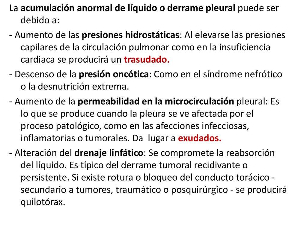 La acumulación anormal de líquido o derrame pleural puede ser debido a: - Aumento de las presiones hidrostáticas: Al elevarse las presiones capilares de la circulación pulmonar como en la insuficiencia cardiaca se producirá un trasudado.
