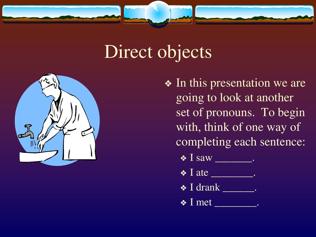 Direct objects In this presentation we are going to look at another set of pronouns. To begin with, think of one way of completing each sentence: