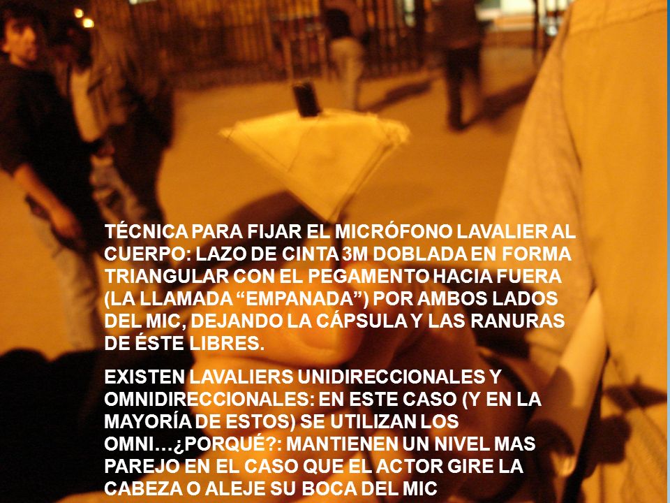 TÉCNICA PARA FIJAR EL MICRÓFONO LAVALIER AL CUERPO: LAZO DE CINTA 3M DOBLADA EN FORMA TRIANGULAR CON EL PEGAMENTO HACIA FUERA (LA LLAMADA EMPANADA ) POR AMBOS LADOS DEL MIC, DEJANDO LA CÁPSULA Y LAS RANURAS DE ÉSTE LIBRES.