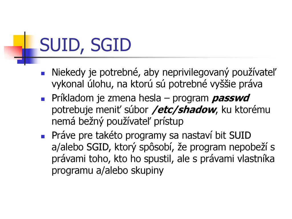 SUID, SGID Niekedy je potrebné, aby neprivilegovaný používateľ vykonal úlohu, na ktorú sú potrebné vyššie práva.