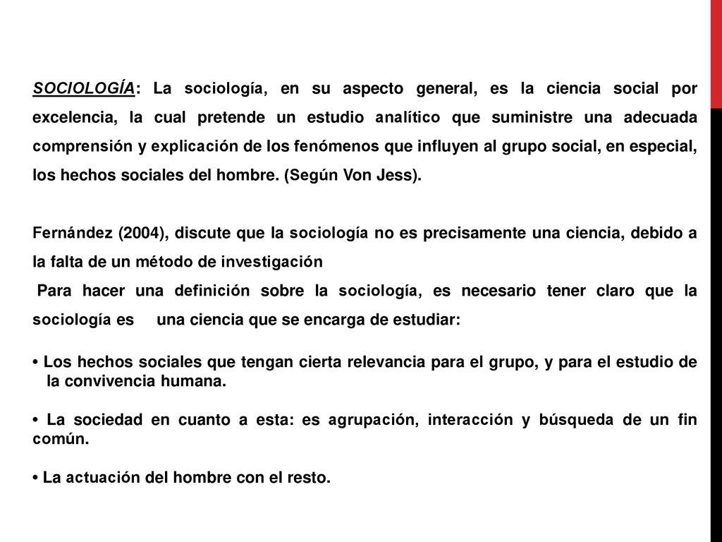 SOCIOLOGÍA: La sociología, en su aspecto general, es la ciencia social por excelencia, la cual pretende un estudio analítico que suministre una adecuada comprensión y explicación de los fenómenos que influyen al grupo social, en especial, los hechos sociales del hombre. (Según Von Jess).