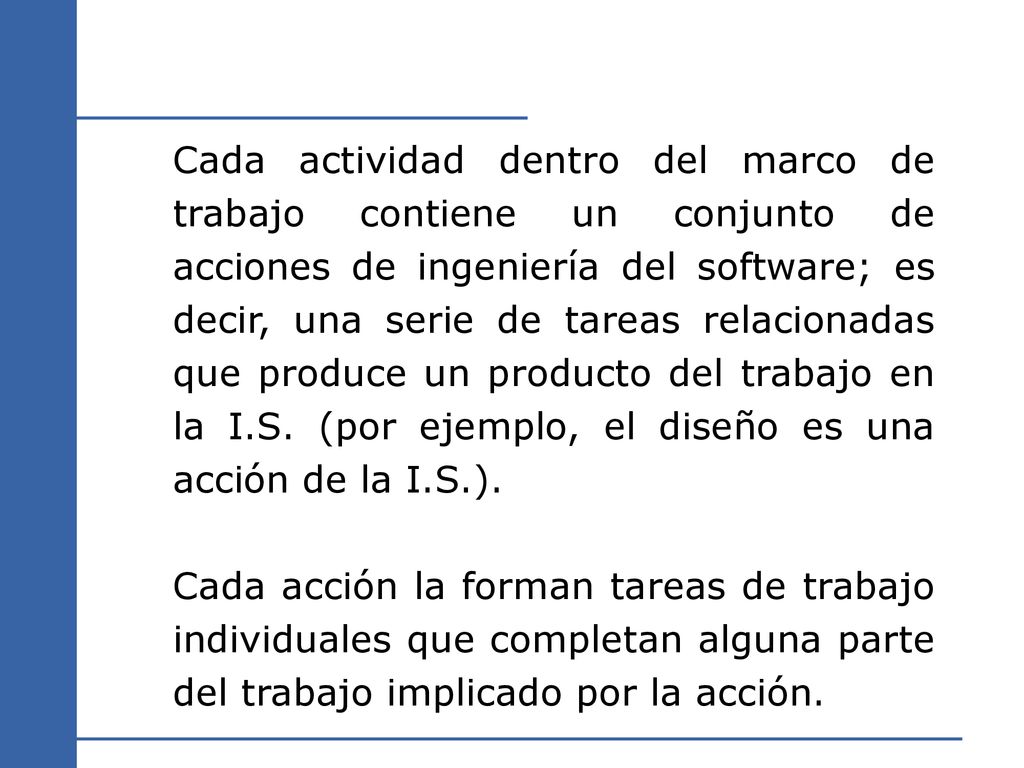Cada actividad dentro del marco de trabajo contiene un conjunto de acciones de ingeniería del software; es decir, una serie de tareas relacionadas que produce un producto del trabajo en la I.S. (por ejemplo, el diseño es una acción de la I.S.).