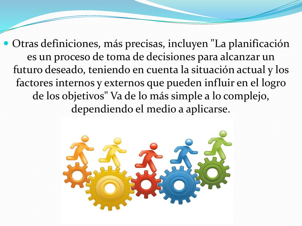 Otras definiciones, más precisas, incluyen La planificación es un proceso de toma de decisiones para alcanzar un futuro deseado, teniendo en cuenta la situación actual y los factores internos y externos que pueden influir en el logro de los objetivos Va de lo más simple a lo complejo, dependiendo el medio a aplicarse.