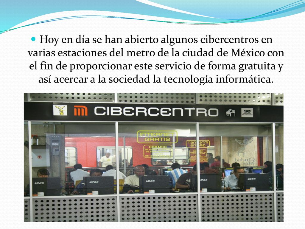 Hoy en día se han abierto algunos cibercentros en varias estaciones del metro de la ciudad de México con el fin de proporcionar este servicio de forma gratuita y así acercar a la sociedad la tecnología informática.
