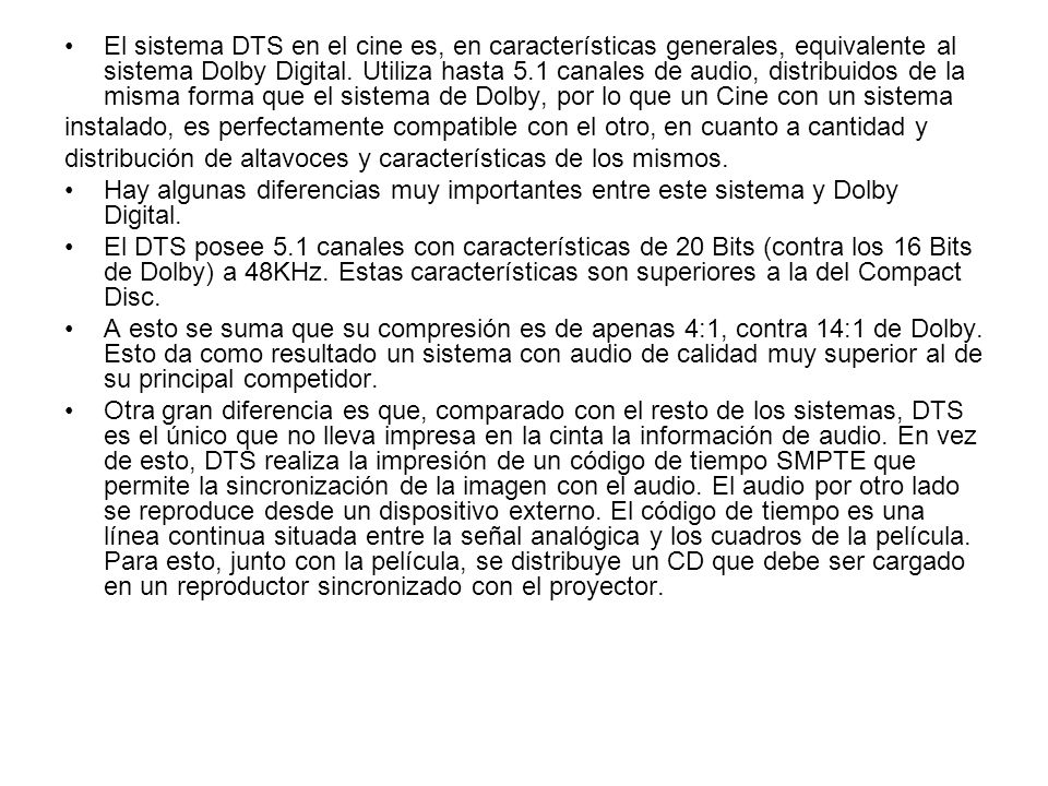 El sistema DTS en el cine es, en características generales, equivalente al sistema Dolby Digital. Utiliza hasta 5.1 canales de audio, distribuidos de la misma forma que el sistema de Dolby, por lo que un Cine con un sistema