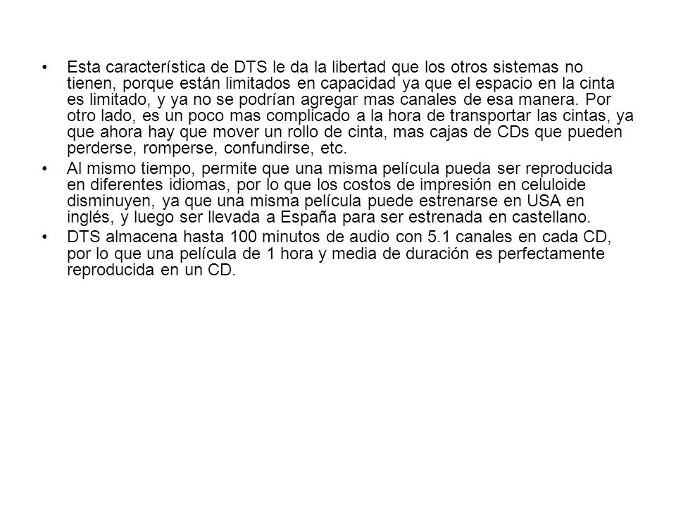 Esta característica de DTS le da la libertad que los otros sistemas no tienen, porque están limitados en capacidad ya que el espacio en la cinta es limitado, y ya no se podrían agregar mas canales de esa manera. Por otro lado, es un poco mas complicado a la hora de transportar las cintas, ya que ahora hay que mover un rollo de cinta, mas cajas de CDs que pueden perderse, romperse, confundirse, etc.